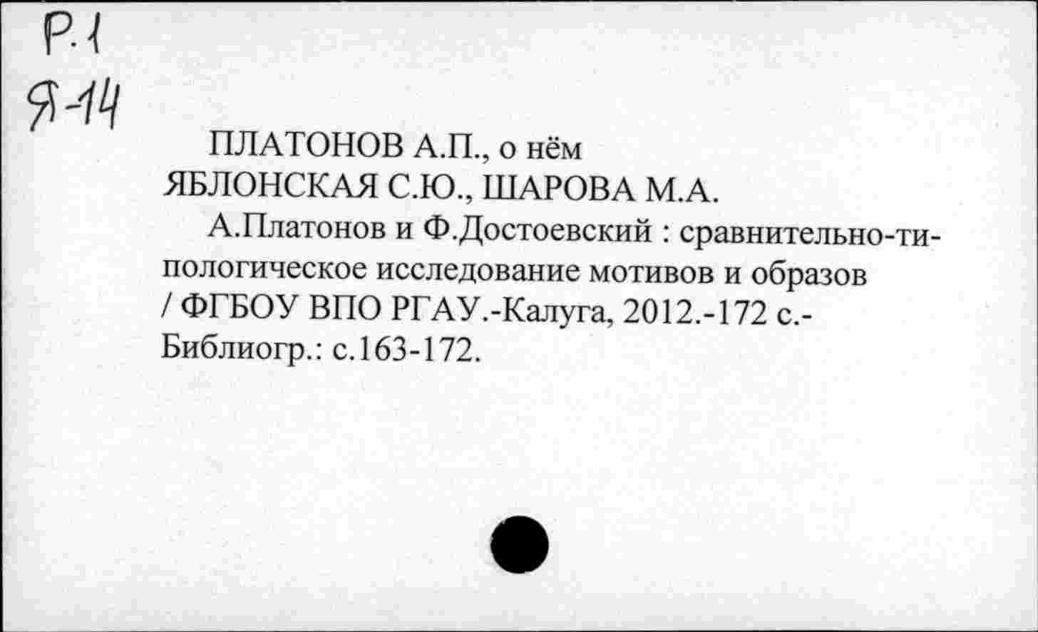 ﻿ПЛАТОНОВ А.П., о нём ЯБЛОНСКАЯ С.Ю., ШАРОВА М.А.
А.Платонов и Ф.Достоевский : сравнительно-типологическое исследование мотивов и образов / ФГБОУ ВПО РГАУ.-Калуга, 2012.-172 с,-Библиогр.: с. 163-172.